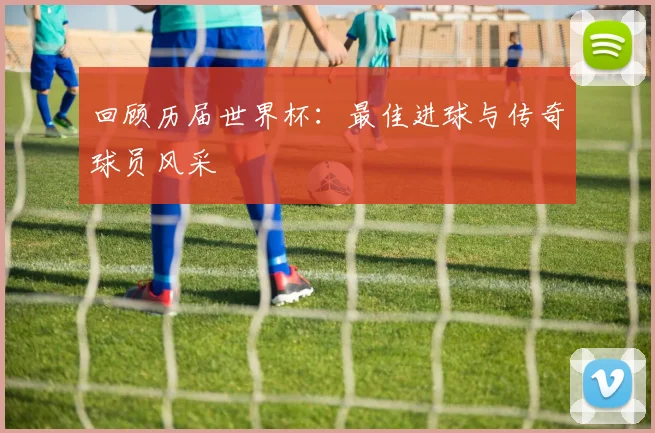 回顾历届世界杯：最佳进球与传奇球员风采