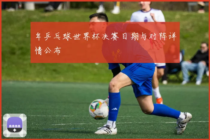 年乒乓球世界杯决赛日期与对阵详情公布
