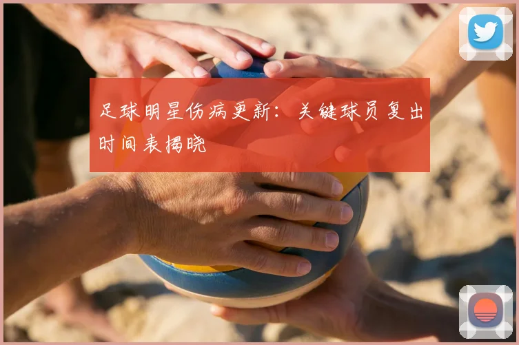 足球明星伤病更新：关键球员复出时间表揭晓